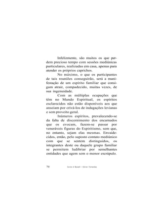 Infelizmente, são muitos os que per-
dem precioso tempo com sessões mediúnicas
particulares, realizadas em casa, apenas para
atender os próprios caprichos.
No máximo, o que os participantes
de tais reuniões conseguirão, será a mani-
festação de um espírito familiar que consi-
gam atrair, compadecido, muitas vezes, de
sua ingenuidade.
Com as múltiplas ocupações que
têm no Mundo Espiritual, os espíritos
esclarecidos não estão disponíveis aos que
anseiam por crivá-los de indagações levianas
e sem proveito geral.
Inúmeros espíritos, prevalecendo-se
da falta de discernimento dos encarnados
que os evocam, fazem-se passar por
veneráveis figuras do Espiritismo, sem que,
no entanto, sejam elas mesmas. Envaide-
cidos, então, pelo suposto contato mediúnico
com que se sentem distinguidos, os
integrantes deste ou daquele grupo familiar
se permitem ludibriar por semelhantes
entidades que agem sem o menor escrúpulo.
70 Carlos A Boccellí / O d i l o n Fernandes
 