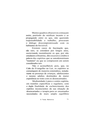 Muitos quadros obsessivos começam
assim, partindo do médium incauto e se
propagando entre os que, não querendo
responsabilidade e trabalho, procuram
o diálogo descompromissado com os
habitantes do Invisível.
Existem casos de fascinação que,
não raro, se estendem por longos anos,
escravizando mentalmente os que, por não
estudarem a Doutrina, dão excessivo crédito à
palavra dos espíritos que se autodenominam
"mentores" ou que se comprazem em serem
considerados tais.
Não é aconselhável, pois, que, no
Culto do Evangelho no Lar, os espíritos se
comuniquem de maneira sistemática, notada-
mente na presença de crianças, adolescentes
e mesmo adultos destituídos de maior
experiência no trato com os desencarnados.
Mediunidade é para o centro espírita,
em reuniões específicas e regulares, com
a dupla finalidade de esclarecimento dos
espíritos inconscientes da sua situação de
desencarnados e terapia para os encarnados
necessitados de mais amplo equilíbrio
O Transe M e d i ú n i c o 71
 