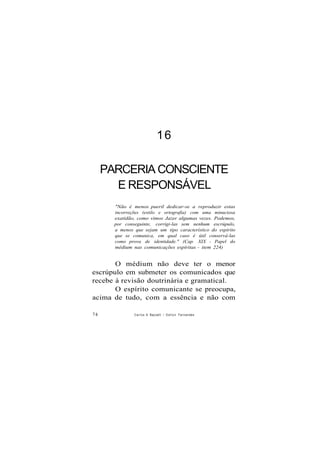 16
PARCERIA CONSCIENTE
E RESPONSÁVEL
"Não é menos pueril dedicar-se a reproduzir estas
incorreções (estilo e ortografia) com uma minuciosa
exatidão, como vimos Jazer algumas vezes. Podemos,
por conseguinte, corrigi-las sem nenhum escrúpulo,
a menos que sejam um tipo característico do espírito
que se comunica, em qual caso é útil conservá-las
como prova de identidade." (Cap. XIX - Papel do
médium nas comunicações espíritas - item 224)
O médium não deve ter o menor
escrúpulo em submeter os comunicados que
recebe à revisão doutrinária e gramatical.
O espírito comunicante se preocupa,
acima de tudo, com a essência e não com
74 Carlos A Baccelli / O d i l o n Fernandes
 