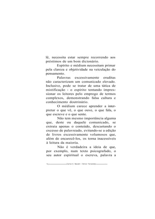 lê, necessita estar sempre recorrendo aos
préstimos de um bom dicionário.
Espírito e médium necessitam primar
pela clareza e objetividade na veiculação do
pensamento.
Palavras excessivamente eruditas
não caracterizam um comunicado elevado.
Inclusive, pode se tratar de uma tática de
mistificação - o espírito tentando impres-
sionar os leitores pelo emprego de termos
complexos, demonstrando falsa cultura e
conhecimento doutrinário.
O médium carece aprender a inter-
pretar o que vê, o que ouve, o que fala, o
que escreve e o que sente.
Não tem mesmo importância alguma
que, deste ou daquele comunicado, se
extraia apenas o conteúdo, descartando o
excesso de palavreado, evitando-se a edição
de livros excessivamente volumosos que,
além de encarecê-los, os torna inacessíveis
à leitura da maioria.
Não é verdadeira a ideia de que,
por exemplo, num texto psicografado, o
seu autor espiritual o escreva, palavra a
76 Carlos A. Baccelli / O d i l o n Fernandes
 