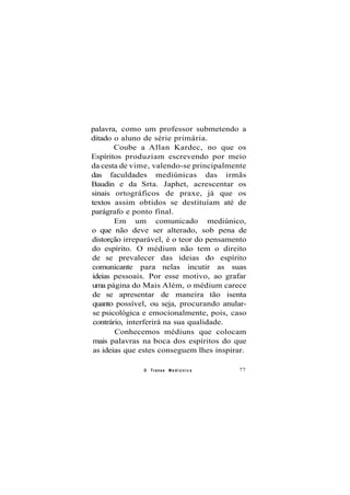 palavra, como um professor submetendo a
ditado o aluno de série primária.
Coube a Allan Kardec, no que os
Espíritos produziam escrevendo por meio
da cesta de vime, valendo-se principalmente
das faculdades mediúnicas das irmãs
Baudin e da Srta. Japhet, acrescentar os
sinais ortográficos de praxe, já que os
textos assim obtidos se destituíam até de
parágrafo e ponto final.
Em um comunicado mediúnico,
o que não deve ser alterado, sob pena de
distorção irreparável, é o teor do pensamento
do espírito. O médium não tem o direito
de se prevalecer das ideias do espírito
comunicante para nelas incutir as suas
ideias pessoais. Por esse motivo, ao grafar
uma página do Mais Além, o médium carece
de se apresentar de maneira tão isenta
quanto possível, ou seja, procurando anular-
se psicológica e emocionalmente, pois, caso
contrário, interferirá na sua qualidade.
Conhecemos médiuns que colocam
mais palavras na boca dos espíritos do que
as ideias que estes conseguem lhes inspirar.
O Transe M e d i ú n i c o 77
 