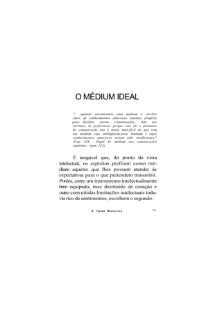 O MÉDIUM IDEAL
"... quando encontramos num médium o cérebro
cheio de conhecimentos anteriores latentes, próprios
para facilitar nossas comunicações, dele nos
servimos, de preferência, porque com ele o fenômeno
da comunicação nos é muito mais fácil do que com
um médium cuja inteligência fosse limitada e cujos
conhecimentos anteriores teriam sido insuficientes."
(Cap. XIX - Papel do médium nas comunicações
espíritas - item 225)
É inegável que, do ponto de vista
intelectual, os espíritos prefiram como mé-
diuns aqueles que lhes possam atender às
expectativas para o que pretendem transmitir.
Porém, entre um instrumento intelectualmente
bem equipado, mas destituído de coração e
outro com nítidas limitações intelectuais toda-
via rico de sentimentos, escolhem o segundo.
O Transe M e d i ú n i c o 79
 