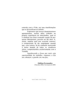 conexão com a Vida, em suas manifestações
que se diversificam ao infinito.
Esperamos que nossos despretensiosos
apontamentos, muitos deles colhidos na
própria experiência do intercâmbio, qual se
o médium nos fosse avançado campo de pes-
quisas laboratoriais, possam ser lhe úteis. E,
assim, ampliar qual tem ocorrido conosco,
a compreensão de tão empolgante assunto
que, com certeza, há de continuar merecendo
a maior atenção de todos os estudiosos
sérios, comprometidos exclusivamente com a
Verdade.
Agradecendo a Jesus por mais esta
oportunidade de trabalho, rogamos a Ele
nos abençoe e guarde em sua paz.
Odilon Fernandes
Uberaba (MG) Io
de maio de 2009.
8 Carlos A. Baccelli / O d i l o n Fernandes
 