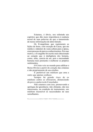 Estamos, é óbvio, nos referindo aos
espíritos que dão mais importância à essência
moral de suas palavras do que a transmissão
de meras informações de além-túmulo.
Os Evangelistas que registraram as
lições de Jesus, com exceção de Lucas, que era
médico e detentor de vasta cultura para a época,
eram pessoas de parcos conhecimentos. Por esse
motivo, o Evangelho foi escrito mais direcionado
ao coração que à inteligência dos homens,
como, aliás, carecia de ser, pois a necessidade
humana mais premente é melhorar os próprios
sentimentos.
O Cristo veio ao mundo para edificar o
Reino Divino a partir do coração das criaturas
e não propriamente de seu cérebro.
É preferível um médium que ama a
outro que apenas conhece.
Sempre há grande risco de os
médiuns cultos se elitizarem, distanciando
do povo a palavra do Consolador.
Não estamos com isso, promovendo a
apologia da ignorância; não obstante, não nos
interessaria, na condição de instrumento, um
médium insensível às necessidades de seus
semelhantes.
80 Carlos A. Baccelli / O d i l o n Fernandes
 