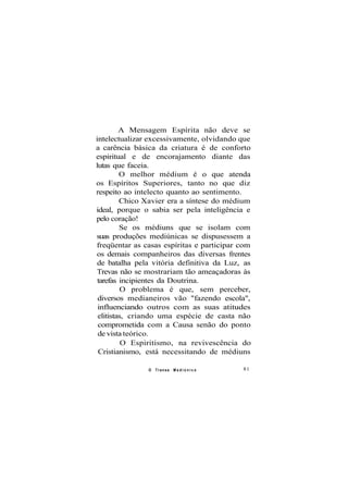 A Mensagem Espírita não deve se
intelectualizar excessivamente, olvidando que
a carência básica da criatura é de conforto
espiritual e de encorajamento diante das
lutas que faceia.
O melhor médium é o que atenda
os Espíritos Superiores, tanto no que diz
respeito ao intelecto quanto ao sentimento.
Chico Xavier era a síntese do médium
ideal, porque o sabia ser pela inteligência e
pelo coração!
Se os médiuns que se isolam com
suas produções mediúnicas se dispusessem a
freqüentar as casas espíritas e participar com
os demais companheiros das diversas frentes
de batalha pela vitória definitiva da Luz, as
Trevas não se mostrariam tão ameaçadoras às
tarefas incipientes da Doutrina.
O problema é que, sem perceber,
diversos medianeiros vão "fazendo escola",
influenciando outros com as suas atitudes
elitistas, criando uma espécie de casta não
comprometida com a Causa senão do ponto
de vista teórico.
O Espiritismo, na revivescência do
Cristianismo, está necessitando de médiuns
O Transe M e d i ú n i c o 81
 
