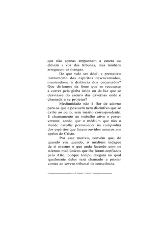 que não apenas empunhem a caneta ou
elevem a voz das tribunas, mas também
arregacem as mangas.
De que vale ser dócil e prestativo
instrumento dos espíritos desencarnados,
mantendo-se à distância dos encarnados?
Que diríamos da fonte que se recusasse
a correr pela gleba árida ou da luz que se
desviasse do escuro das cavernas onde é
chamada a se projetar?
Mediunidade não é flor de adorno
para os que a possuem nem distintivo que se
exibe ao peito, sem mérito correspondente.
E chamamento ao trabalho ativo e perse-
verante, sendo que o médium que não o
atende escolhe permanecer na companhia
dos espíritos que fazem ouvidos moucos aos
apelos do Cristo.
Por esse motivo, convém que, de
quando em quando, o médium indague
de si mesmo o que anda fazendo com os
talentos mediúnicos que lhe foram confiados
pelo Alto, porque tempo chegará no qual
igualmente deles será chamado a prestar
contas ao severo tribunal da consciência.
82 Carlos A. Baccelli / O d i l o n Fernandes
 