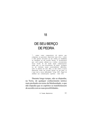 18
DE SEU BERÇO
DE PEDRA
"... somos como compositores de música que
compomos ou queremos improvisar uma ária e temos
à mão apenas um piano ou um violino ou umaflauta
ou um fagote ou um assobio barato. É incontestável
que, com o piano, aflauta ou o violino, executaremos
nosso trecho de um modo muito compreensível;
ainda que os sons provenientes do piano, do fagote
ou da clarineta sejam essencialmente diferentes,
salvo os matizes do som. Mas, se não temos à nossa
disposição senão um assobio barato ou um funil, aí
é que está a nossa dificuldade." (Cap. XIX - Papel do
médium nas comunicações espíritas - item 225)
Durante longo tempo, não se dispunha,
na Terra, de qualquer conhecimento teórico
mais profundo em torno da Mediunidade, o que
não impedia que os espíritos se manifestassem
de acordo com as suas possibilidades.
O Transe M e d i ú n i c o 83
 