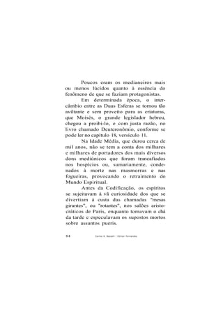 Poucos eram os medianeiros mais
ou menos lúcidos quanto à essência do
fenômeno de que se faziam protagonistas.
Em determinada época, o inter-
câmbio entre as Duas Esferas se tornou tão
aviltante e sem proveito para as criaturas,
que Moisés, o grande legislador hebreu,
chegou a proibi-lo, e com justa razão, no
livro chamado Deuteronômio, conforme se
pode ler no capítulo 18, versículo 11.
Na Idade Média, que durou cerca de
mil anos, não se tem a conta dos milhares
e milhares de portadores dos mais diversos
dons mediúnicos que foram trancafiados
nos hospícios ou, sumariamente, conde-
nados à morte nas masmorras e nas
fogueiras, provocando o retraimento do
Mundo Espiritual.
Antes da Codificação, os espíritos
se sujeitavam à vã curiosidade dos que se
divertiam à custa das chamadas "mesas
girantes", ou "rotantes", nos salões aristo-
cráticos de Paris, enquanto tomavam o chá
da tarde e especulavam os supostos mortos
sobre assuntos pueris.
84 Carlos A. Baccelli / Odilon Fernandes
 