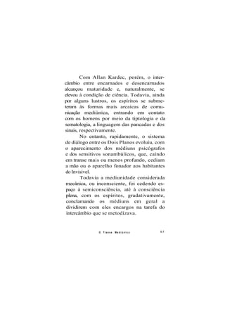 Com Allan Kardec, porém, o inter-
câmbio entre encarnados e desencarnados
alcançou maturidade e, naturalmente, se
elevou à condição de ciência. Todavia, ainda
por alguns lustros, os espíritos se subme-
teram às formas mais arcaicas de comu-
nicação mediúnica, entrando em contato
com os homens por meio da tiptologia e da
sematologia, a linguagem das pancadas e dos
sinais, respectivamente.
No entanto, rapidamente, o sistema
de diálogo entre os Dois Planos evoluiu, com
o aparecimento dos médiuns psicógrafos
e dos sensitivos sonambúlicos, que, caindo
em transe mais ou menos profundo, cediam
a mão ou o aparelho fonador aos habitantes
do Invisível.
Todavia a mediunidade considerada
mecânica, ou inconsciente, foi cedendo es-
paço à semiconsciência, até à consciência
plena, com os espíritos, gradativamente,
conclamando os médiuns em geral a
dividirem com eles encargos na tarefa do
intercâmbio que se metodizava.
O Transe M e d i ú n i c o 85
 