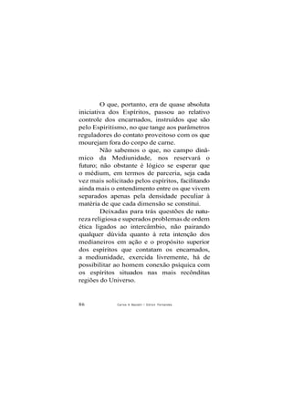 O que, portanto, era de quase absoluta
iniciativa dos Espíritos, passou ao relativo
controle dos encarnados, instruídos que são
pelo Espiritismo, no que tange aos parâmetros
reguladores do contato proveitoso com os que
mourejam fora do corpo de carne.
Não sabemos o que, no campo dinâ-
mico da Mediunidade, nos reservará o
futuro; não obstante é lógico se esperar que
o médium, em termos de parceria, seja cada
vez mais solicitado pelos espíritos, facilitando
ainda mais o entendimento entre os que vivem
separados apenas pela densidade peculiar à
matéria de que cada dimensão se constitui.
Deixadas para trás questões de natu-
reza religiosa e superados problemas de ordem
ética ligados ao intercâmbio, não pairando
qualquer dúvida quanto à reta intenção dos
medianeiros em ação e o propósito superior
dos espíritos que contatam os encarnados,
a mediunidade, exercida livremente, há de
possibilitar ao homem conexão psíquica com
os espíritos situados nas mais recônditas
regiões do Universo.
86 Carlos A Baccelli / O d i l o n Fernandes
 
