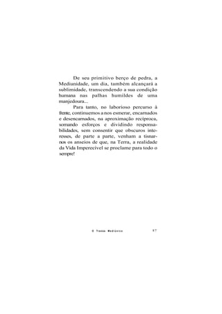 De seu primitivo berço de pedra, a
Mediunidade, um dia, também alcançará a
sublimidade, transcendendo a sua condição
humana nas palhas humildes de uma
manjedoura...
Para tanto, no laborioso percurso à
frente, continuemos a nos esmerar, encarnados
e desencarnados, na aproximação recíproca,
somando esforços e dividindo responsa-
bilidades, sem consentir que obscuros inte-
resses, de parte a parte, venham a tisnar-
nos os anseios de que, na Terra, a realidade
da Vida Imperecível se proclame para todo o
sempre!
O Transe M e d i ú n i c o 87
 