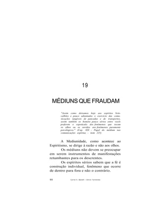 19
MÉDIUNS QUE FRAUDAM
"Assim como deixamos hoje aos espíritos brin-
calhões e pouco adiantados o exercício das comu-
nicações tangíveis de pancadas e de transportes,
assim também os homens pouco sérios entre vocês
preferem o espetáculo dos fenômenos que tocam
os olhos ou os ouvidos aos fenômenos puramente
psicológicos." (Cap. XIX - Papel do médium nas
comunicações espíritas - item 225)
A Mediunidade, como acontece ao
Espiritismo, se dirige à razão e não aos olhos.
Os médiuns não devem se preocupar
em serem instrumentos de manifestações
retumbantes para os descrentes.
Os espíritos sérios sabem que a fé é
construção individual, fenômeno que ocorre
de dentro para fora e não o contrário.
88 Carlos A. Baccelli / O d i l o n Fernandes
 