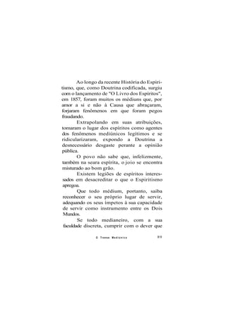 Ao longo da recente História do Espiri-
tismo, que, como Doutrina codificada, surgiu
com o lançamento de "O Livro dos Espíritos",
em 1857, foram muitos os médiuns que, por
amor a si e não à Causa que abraçaram,
forjaram fenômenos em que foram pegos
fraudando.
Extrapolando em suas atribuições,
tomaram o lugar dos espíritos como agentes
dos fenômenos mediúnicos legítimos e se
ridicularizaram, expondo a Doutrina a
desnecessário desgaste perante a opinião
pública.
O povo não sabe que, infelizmente,
também na seara espírita, o joio se encontra
misturado ao bom grão.
Existem legiões de espíritos interes-
sados em desacreditar o que o Espiritismo
apregoa.
Que todo médium, portanto, saiba
reconhecer o seu próprio lugar de servir,
adequando os seus ímpetos à sua capacidade
de servir como instrumento entre os Dois
Mundos.
Se todo medianeiro, com a sua
faculdade discreta, cumprir com o dever que
O Transe M e d i ú n i c o 89
 