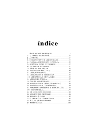 índice
MEDIUNIDADE EM ESTUDO 7
1 - O TRANSE MEDIÚNICO 11
2- ANIMISMO 15
3- SUBCONSCIENTE E MEDIUNIDADE 19
4- PRODUÇÃO MEDIÚNICA E ANÍMICA 23
5- O MÉDIUM COMO INTÉRPRETE 27
6- SINTONIA E AFINIDADE 31
7- MÉDIUNS MECÂNICOS 35
8- PASSIVIDADE RELATIVA 40
9- MÉDIUM INTUITIVO 44
10- MEDIUNIDADE E DESCRENÇA 48
11-0 MÉDIUM COMO OBSTÁCULO 53
12- MÉDIUM DE TAREFA 57
13- TIPO DE MEDIUNIDADE 61
14- MEDIUNIDADE E DESENVOLVIMENTO 65
15- MEDIUNIDADE E CULTO NO LAR 69
16- PARCERIA CONSCIENTE E RESPONSÁVEL 74
17-0 MÉDIUM IDEAL .79
18- DE SEU BERÇO DE PEDRA 83
19- MÉDIUNS QUE FRAUDAM 88
20- MÉDIUNS À PROVA 92
21 - A IMPORTÂNCIA DO MÉDIUM 97
22- A ALMA DA MEDIUNIDADE 101
23- MISTIFICAÇÃO 105
 