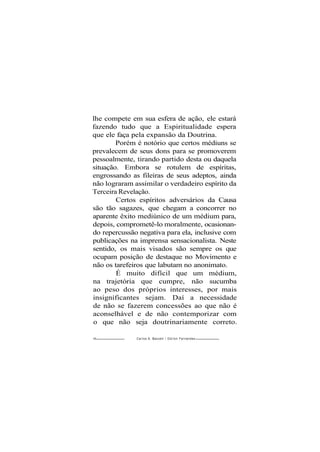 lhe compete em sua esfera de ação, ele estará
fazendo tudo que a Espiritualidade espera
que ele faça pela expansão da Doutrina.
Porém é notório que certos médiuns se
prevalecem de seus dons para se promoverem
pessoalmente, tirando partido desta ou daquela
situação. Embora se rotulem de espíritas,
engrossando as fileiras de seus adeptos, ainda
não lograram assimilar o verdadeiro espírito da
Terceira Revelação.
Certos espíritos adversários da Causa
são tão sagazes, que chegam a concorrer no
aparente êxito mediúnico de um médium para,
depois, comprometê-lo moralmente, ocasionan-
do repercussão negativa para ela, inclusive com
publicações na imprensa sensacionalista. Neste
sentido, os mais visados são sempre os que
ocupam posição de destaque no Movimento e
não os tarefeiros que labutam no anonimato.
É muito difícil que um médium,
na trajetória que cumpre, não sucumba
ao peso dos próprios interesses, por mais
insignificantes sejam. Daí a necessidade
de não se fazerem concessões ao que não é
aconselhável e de não contemporizar com
o que não seja doutrinariamente correto.
90 - Carlos A. Baccelli / O d i l o n Fernandes
 