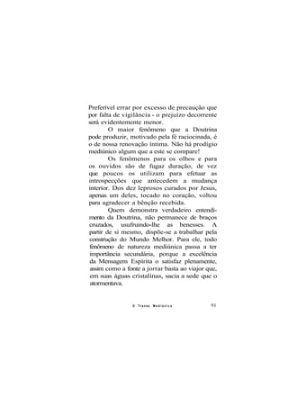 Preferível errar por excesso de precaução que
por falta de vigilância - o prejuízo decorrente
será evidentemente menor.
O maior fenômeno que a Doutrina
pode produzir, motivado pela fé raciocinada, é
o de nossa renovação íntima. Não há prodígio
mediúnico algum que a este se compare!
Os fenômenos para os olhos e para
os ouvidos são de fugaz duração, de vez
que poucos os utilizam para efetuar as
introspecções que antecedem a mudança
interior. Dos dez leprosos curados por Jesus,
apenas um deles, tocado no coração, voltou
para agradecer a bênção recebida.
Quem demonstra verdadeiro entendi-
mento da Doutrina, não permanece de braços
cruzados, usufruindo-lhe as benesses. A
partir de si mesmo, dispõe-se a trabalhar pela
construção do Mundo Melhor. Para ele, todo
fenômeno de natureza mediúnica passa a ter
importância secundária, porque a excelência
da Mensagem Espírita o satisfaz plenamente,
assim como a fonte a jorrar basta ao viajor que,
em suas águas cristalinas, sacia a sede que o
atormentava.
O Transe M e d i ú n i c o 91
 