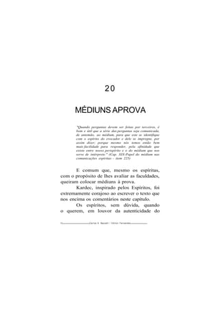 20
MÉDIUNS APROVA
"Quando perguntas devem ser feitas por terceiros, é
bom e útil que a série das perguntas seja comunicada,
de antemão, ao médium, para que este se identifique
com o espírito do evocador e dele se impregne, por
assim dizer; porque mesmo nós temos então bem
mais facilidade para responder, pela afinidade que
existe entre nosso perispírito e o do médium que nos
serve de intérprete." (Cap. XIX-Papel do médium nas
comunicações espíritas - item 225)
E comum que, mesmo os espíritas,
com o propósito de lhes avaliar as faculdades,
queiram colocar médiuns à prova.
Kardec, inspirado pelos Espíritos, foi
extremamente corajoso ao escrever o texto que
nos encima os comentários neste capítulo.
Os espíritos, sem dúvida, quando
o querem, em louvor da autenticidade do
92 Carlos A. Baccelli / O d i l o n Fernandes
 