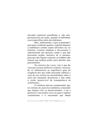 elevação espiritual semelhante e, não raro,
permanecem sem ação, quando se defrontam
com empecilhos além dos habituais.
Mas, infelizmente, o que se pretende é
que tanto o médium quanto o espírito disposto
a estabelecer contato sejam adivinhos ou, no
mínimo, exímios telepatas a devassarem o
subconsciente das pessoas, lendo o que elas
procuram ocultar, inclusive de si mesmas,
para que não fiquem expostas ao ludíbrio das
mentes que tenham poder para decifrar seus
pensamentos.
Na maioria das vezes, isto é que faz
com que recuem médium e espírito, receosos
de se submeterem ao superlativo grau de
exigência dos que estão buscando edificar a
casa de sua certeza na imortalidade sobre a
areia das intenções desonestas e não sobre
a rocha inamovível da transparência de
sentimentos.
O médium precisa compreender que,
no sistema de parceria mediúnica consciente
que integra com os desencarnados, é ele o
primeiro e necessário crivo ao qual o espírito
comunicante e o encarnado que deseja
94- Carlos A. Baccelli / O d i l o n Fernandes
 