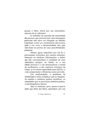 acessar o Mais Além por seu intermédio,
carecem de se submeter.
O trabalho de ausculta da sinceridade
das pessoas que anseiam por uma mensagem
particular não deve ser relegado ao Mundo
Espiritual, como se o medianeiro não tivesse
nada a ver com a desonestidade dos que
vêm bater às portas de suas possibilidades
psíquicas.
Muitos agem impelidos por má fé e,
previamente instruídos por mentes doentias,
fornecem ao médium informações e dados
que não correspondem à realidade de suas
aspirações, porque, no fundo, se o seu
intuito pessoal é o de desmoralizar a tarefa
do medianeiro, o dos espíritos inimigos da
Causa, se tivessem capacidade para fazê-lo, é
o de comprometer a Doutrina como um todo.
Em mediunidade, o problema da
mistificação é mais complexo que se imagina.
Se espírito e médium podem mistificar, os
encarnados que os procuram também podem,
e com frequência o fazem.
Que os médiuns, pois, postos à prova
pelos que deles duvidam, aprendam, por sua
O Transe M e d i ú n i c o 95
 