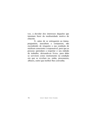 vez, a duvidar dos interesses daqueles que
intentam fazer da mediunidade motivo de
chacota.
E, antes de se entregarem ao transe,
perguntem, auscultem e comparem, não
escondendo de ninguém a sua condição de
médium consciente e responsável, para que as
pessoas aprendam a respeitar o seu método
de trabalho, deixando-as livres, para deles
se servirem como instrumento na condição
em que se revelam ou, então, procurarem,
alhures, outro que melhor lhes convenha.
96 Carlos A. Baccelli / O d i l o n Fernandes
 