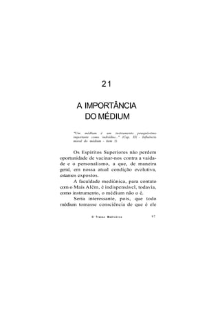 21
A IMPORTÂNCIA
DO MÉDIUM
"Um médium é um instrumento pouquíssimo
importante como indivíduo..." (Cap. XX - Influência
moral do médium - item 5)
Os Espíritos Superiores não perdem
oportunidade de vacinar-nos contra a vaida-
de e o personalismo, a que, de maneira
geral, em nossa atual condição evolutiva,
estamos expostos.
A faculdade mediúnica, para contato
com o Mais Além, é indispensável, todavia,
como instrumento, o médium não o é.
Seria interessante, pois, que todo
médium tomasse consciência de que é ele
O Transe M e d i ú n i c o 97
 