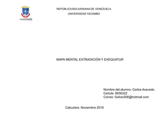 REPÚBLICA BOLIVARIANA DE VENEZUELA
UNIVERSIDAD YACAMBÚ
Nombre del alumno: Carlos Acevedo
Cedula: 8656322
Correo: Solrac506@hotmail.com
MAPA MENTAL EXTRADICIÓN Y EXEQUATUR
Cabudare, Noviembre 2016
 