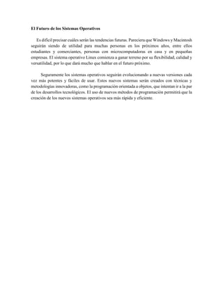 El Futuro de los Sistemas Operativos
Es difícil precisar cuáles serán las tendencias futuras. Pareciera que Windows y Macintosh
seguirán siendo de utilidad para muchas personas en los próximos años, entre ellos
estudiantes y comerciantes, personas con microcomputadoras en casa y en pequeñas
empresas. El sistema operativo Linux comienza a ganar terreno por su flexibilidad, calidad y
versatilidad, por lo que dará mucho que hablar en el futuro próximo.
Seguramente los sistemas operativos seguirán evolucionando a nuevas versiones cada
vez más potentes y fáciles de usar. Estos nuevos sistemas serán creados con técnicas y
metodologías innovadoras, como la programación orientada a objetos, que intentan ir a la par
de los desarrollos tecnológicos. El uso de nuevos métodos de programación permitirá que la
creación de los nuevos sistemas operativos sea más rápida y eficiente.
 