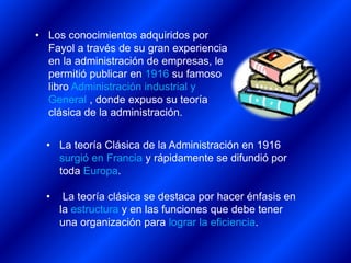 • La teoría Clásica de la Administración en 1916
surgió en Francia y rápidamente se difundió por
toda Europa.
• La teoría clásica se destaca por hacer énfasis en
la estructura y en las funciones que debe tener
una organización para lograr la eficiencia.
• Los conocimientos adquiridos por
Fayol a través de su gran experiencia
en la administración de empresas, le
permitió publicar en 1916 su famoso
libro Administración industrial y
General , donde expuso su teoría
clásica de la administración.
 