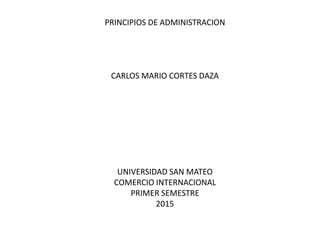 PRINCIPIOS DE ADMINISTRACION
CARLOS MARIO CORTES DAZA
UNIVERSIDAD SAN MATEO
COMERCIO INTERNACIONAL
PRIMER SEMESTRE
2015
 