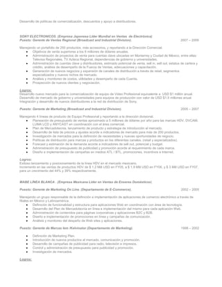 Desarrollo de políticas de comercialización, descuentos y apoyo a distribuidores.



SONY ELECTRONICOS. (Empresa Japonesa Líder Mundial en Ventas de Electrónica)
Puesto: Gerente de Ventas Regional (Broadcast and Industrial Division).                                          2007 – 2009

Manejando un portafolio de 250 productos, más accesorios, y reportando a la Dirección Comercial.
   •   Objetivos de venta superiores a los 6 millones de dólares anuales.
   •   Administración de proyectos de venta para cuentas clave ubicadas en Monterrey y Ciudad de México, entre ellas:
       Televisa Regionales, TV Azteca Regional, dependencias de gobierno y universidades.
   •   Administración de cuentas clave y distribuidores, estimado potencial de venta, sell in, sell out, estatus de cartera y
       crédito, análisis de desempeño de la Fuerza de Ventas, adecuaciones y capacitación.
   •   Generación de nuevos negocios y expansión de canales de distribución a través de retail, segmentos
       especializados y nuevos nichos de mercado.
   •   Análisis y monitoreo de costos, utilidades y desempeño de cada Cuenta.
   •   Prospección de nuevos clientes y negociación.

Logros:
Desarrollo nuevo mercado para la comercialización de equipo de Video Profesional equivalente a USD $1 millón anual.
Desarrollo de mercado de gobierno y universidades para equipos de producción con valor de USD $1.5 millones anual.
Integración y desarrollo de nuevos distribuidores a la red de distribución de Sony.

Puesto: Gerente de Marketing (Broadcast and Industrial Division).                                                2005 – 2007

Manejando 4 líneas de producto de Equipo Profesional y reportando a la dirección divisional.
   •   Planeación de presupuesto de ventas aproximado a 5 millones de dólares por año para las marcas HDV, DVCAM,
       LUMA LCD y ANYCAST en coordinación con el área comercial.
   •   Plan de Mercadotecnia, lanzamiento de producto y estrategia de introducción al mercado.
   •   Desarrollo de lista de precios y ajustes acorde a indicadores de mercado para más de 200 productos.
   •   Investigación de mercados para la definición de necesidades y nuevas oportunidades de negocio.
   •   Políticas de distribución para marcas y productos en los diferentes canales. (retail y especializados).
   •   Forecast y estimación de la demanda acorde a indicadores de sell out, potencial y budget.
   •   Administración de presupuesto de publicidad y promoción acorde al requerimiento de cada marca.
   •   Diseño e implementación de campañas en medios ATL / BTL, promociones, incentivos e Internet.

Logros:
Exitoso lanzamiento y posicionamiento de la línea HDV en el mercado mexicano.
Incremento en las ventas de productos HDV de $ 1.2 Mill USD en FY05, a $ 1.9 Mill USD en FY06, y $ 3 Mill USD en FY07,
para un crecimiento del 44% y 39% respectivamente.


MABE LÍNEA BLANCA . (Empresa Mexicana Líder en Ventas de Enseres Domésticos)

Puesto: Gerente de Marketing On Line. (Departamento de E-Commerce).                                              2002 – 2005

Manejando un grupo responsable de la definición e implementación de aplicaciones de comercio electrónico a través de
filiales en México y Latinoamérica.
      •    Definición de funcionalidad y estructura para aplicaciones Web en coordinación con área de tecnología.
      •    Desarrollo del Plan de Mercadotecnia en línea e implementación del mismo para cada aplicación Web.
      •    Administración de contenidos para páginas corporativas y aplicaciones B2C y B2B.
      •    Diseño e implementación de promociones en línea y campañas de comunicación.
      •    Análisis y monitoreo del despeño de Web sites y aplicaciones.

Puesto: Gerente de Marcas Iem /Kelvinator (Departamento de Marketing).                                           1998 – 2002

    •     Definición de Marketing Plan.
    •     Introducción de nuevos productos al mercado, comunicación y promoción.
    •     Desarrollo de campañas de publicidad para radio, televisión e impresos.
    •     Control y administración de presupuesto para publicidad y promoción.
    •     Investigación de mercados.

Logros:
 