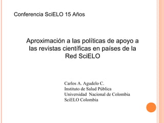 Conferencia SciELO 15 Años

Aproximación a las políticas de apoyo a
las revistas científicas en países de la
Red SciELO

Carlos A. Agudelo C.
Instituto de Salud Pública
Universidad Nacional de Colombia
SciELO Colombia

 