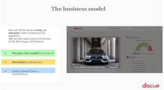 The business model

One ad will be shown every 10
minutes. Only in between the
speakers.
Ads are the main source of revenue
in the first stages of business.

•

Pay per view model (10 cents $)

•

Provided by ad services

•

10000 viewers/hour =
6000$/hour

 