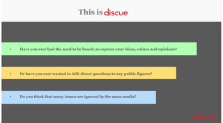 This is

•

Have you ever had the need to be heard, to express your ideas, values and opinions?

•

Or have you ever wanted to ASK direct questions to any public figures?

•

Do you think that many issues are ignored by the mass media?

 