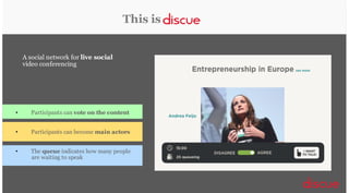 This is
A social network for live social
video conferencing

•

Participants can vote on the content

•

Participants can become main actors

•

The queue indicates how many people
are waiting to speak

A platform for audiovisual democratic discussions!

 
