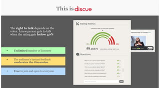 This is

The right to talk depends on the
votes. A new person gets to talk
when the rating gets below 50%

•

Unlimited number of listeners

•

The audience’s instant feedback
moderates the discussion

•

Free to join and open to everyone

 