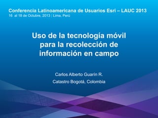 Conferencia Latinoamericana de Usuarios Esri – LAUC 2013
16 al 18 de Octubre, 2013 | Lima, Perú

Uso de la tecnología móvil
para la recolección de
información en campo
Carlos Alberto Guarín R.

Catastro Bogotá, Colombia

Esri LAUC13

 