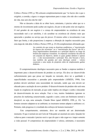 Empreendedorismo, Gestão e Negócios

Collins e Porras (1995, p. 90) colocam complementarmente que “os lucros são o que o
oxigênio, a comida, a água e o sangue representam para o corpo; eles não são o sentido
da vida, mas sem eles não há vida”.
      Não se descarta a ideia de se obter lucro, entretanto, é preciso saber que se o
retorno do investimento pode acabar um negócio, ele por si não pode criar um negócio.
O real gerador de um negócio é a crença do empreendedor na existência de uma
necessidade real a ser satisfeita, é ele acreditar na existência de clientes reais que
apreciarão o produto ou serviço que ele prover. O retorno sobre o investimento é um
fator que limita, e não proporciona à empresa a obtenção do impulso necessário para
esta etapa da vida dela. Collins e Porras (1995, p. 23-24) complementam afirmando que:
                       Ao contrário do que rezam as doutrinas acadêmicas, a “maximização
                       da riqueza dos acionistas” ou a “maximização dos lucros” não foi a
                       força impulsionadora dominante ou o principal objetivo ao longo da
                       história das empresas visionárias. As empresas visionárias vão atrás de
                       um conjunto de objetivos, dentre os quais ganhar dinheiro é apenas
                       um – e não necessariamente o principal. Sim, elas buscam o lucro,
                       mas também são guiadas por uma ideologia central – valores
                       essenciais e uma noção de propósito além de simplesmente ganhar
                       dinheiro.

      O comprometimento ideológico necessário para se fundar a empresa também é
importante para o desenvolvimento do produto ou serviço. Ele deve ser desenvolvido
suficientemente para que possa ser lançado no mercado, deve ter a qualidade e
especificidades necessárias e pensadas pelo empreendedor (ADIZES, 1998). Este
produto deverá satisfazer uma necessidade do mercado, sendo que este deverá ser
educado para a aceitação do novo produto. O desenvolvimento do produto não será uma
reação às exigências do mercado, já que ceder implica em relegar o sonho e descuidar
do desenvolvimento da nova solução. Face a isso, muitos fundadores ignoram os
preceitos de marketing caracterizando, segundo o autor, como um fenômeno normal e
desejável, ou seja, uma sensação. Citando Shaw (apud ADIZES, 1998, p. 18): “os
homens sensatos adaptam-se ao ambiente; os insensatos tentam adaptar o ambiente a si.
Portanto, todo progresso é o resultado dos esforços de homens insensatos”.
       Este comportamento, entretanto, deve ser mantido até um determinado
momento. O que é normal em um Ciclo de Vida pode ser anormal em outro. Quando for
voltar-se para o mercado é preciso ouvir o que ele quer e não cegar-se e impor somente
a visão pessoal. O compromisso do empreendedor é valioso, entretanto, é necessário



99            Empreendedorismo, Gestão e Negócios, v. 2, n. 2, Mar. 2013, p. 90-130
 