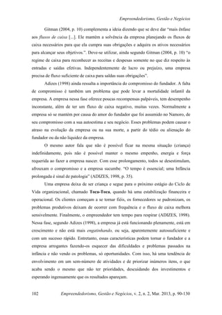 Empreendedorismo, Gestão e Negócios

       Gitman (2004, p. 10) complementa a ideia dizendo que se deve dar “mais ênfase
aos fluxos de caixa [...]. Ele mantém a solvência da empresa planejando os fluxos de
caixa necessários para que ela cumpra suas obrigações e adquira os ativos necessários
para alcançar seus objetivos.”. Deve-se utilizar, ainda segundo Gitman (2004, p. 10) “o
regime de caixa para reconhecer as receitas e despesas somente no que diz respeito às
entradas e saídas efetivas. Independentemente de lucro ou prejuízo, uma empresa
precisa de fluxo suficiente de caixa para saldas suas obrigações”.
       Adizes (1998) ainda ressalta a importância do compromisso do fundador. A falta
de compromisso é também um problema que pode levar a mortalidade infantil da
empresa. A empresa nessa fase oferece poucas recompensas palpáveis, tem desempenho
inconstante, além de ter um fluxo de caixa negativo, muitas vezes. Normalmente a
empresa só se mantém por causa do amor do fundador que foi assumido no Namoro, de
seu compromisso com a sua autoestima e seu negócio. Esses problemas podem causar o
atraso na evolução da empresa ou na sua morte, a partir do tédio ou alienação do
fundador ou da não liquidez da empresa.
       O mesmo autor fala que não é possível ficar na mesma situação (criança)
indefinidamente, pois não é possível manter o mesmo empenho, energia e força
requerida ao fazer a empresa nascer. Com esse prolongamento, todos se desestimulam,
afrouxam o compromisso e a empresa sucumbe. “O tempo é essencial; uma Infância
prolongada é sinal de patologia” (ADIZES, 1998, p. 35).
       Uma empresa deixa de ser criança e segue para o próximo estágio do Ciclo de
Vida organizacional, chamado Toca-Toca, quando há uma estabilização financeira e
operacional. Os clientes começam a se tornar fiéis, os fornecedores se padronizam, os
problemas produtivos deixam de ocorrer com frequência e o fluxo de caixa melhora
sensivelmente. Finalmente, o empreendedor tem tempo para respirar (ADIZES, 1998).
Nessa fase, segundo Adizes (1998), a empresa já está funcionando plenamente, está em
crescimento e não está mais engatinhando, ou seja, aparentemente autossuficiente e
com um sucesso rápido. Entretanto, essas características podem tornar o fundador e a
empresa arrogantes fazendo-os esquecer das dificuldades e problemas passados na
infância e não vendo os problemas, só oportunidades. Com isso, há uma tendência de
envolvimento em um sem-número de atividades e de priorizar inúmeros itens, o que
acaba sendo o mesmo que não ter prioridades, descuidando dos investimentos e
esperando ingenuamente que os resultados apareçam.


102             Empreendedorismo, Gestão e Negócios, v. 2, n. 2, Mar. 2013, p. 90-130
 