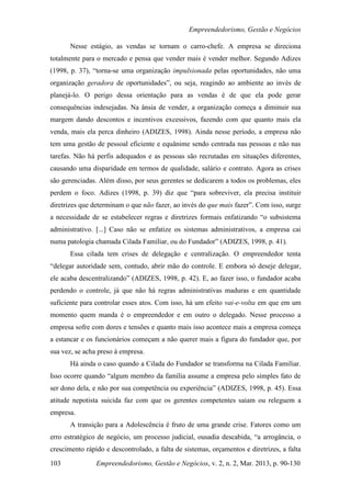 Empreendedorismo, Gestão e Negócios

       Nesse estágio, as vendas se tornam o carro-chefe. A empresa se direciona
totalmente para o mercado e pensa que vender mais é vender melhor. Segundo Adizes
(1998, p. 37), “torna-se uma organização impulsionada pelas oportunidades, não uma
organização geradora de oportunidades”, ou seja, reagindo ao ambiente ao invés de
planejá-lo. O perigo dessa orientação para as vendas é de que ela pode gerar
consequências indesejadas. Na ânsia de vender, a organização começa a diminuir sua
margem dando descontos e incentivos excessivos, fazendo com que quanto mais ela
venda, mais ela perca dinheiro (ADIZES, 1998). Ainda nesse período, a empresa não
tem uma gestão de pessoal eficiente e equânime sendo centrada nas pessoas e não nas
tarefas. Não há perfis adequados e as pessoas são recrutadas em situações diferentes,
causando uma disparidade em termos de qualidade, salário e contrato. Agora as crises
são gerenciadas. Além disso, por seus gerentes se dedicarem a todos os problemas, eles
perdem o foco. Adizes (1998, p. 39) diz que “para sobreviver, ela precisa instituir
diretrizes que determinam o que não fazer, ao invés do que mais fazer”. Com isso, surge
a necessidade de se estabelecer regras e diretrizes formais enfatizando “o subsistema
administrativo. [...] Caso não se enfatize os sistemas administrativos, a empresa cai
numa patologia chamada Cilada Familiar, ou do Fundador” (ADIZES, 1998, p. 41).
       Essa cilada tem crises de delegação e centralização. O empreendedor tenta
“delegar autoridade sem, contudo, abrir mão do controle. E embora só deseje delegar,
ele acaba descentralizando” (ADIZES, 1998, p. 42). E, ao fazer isso, o fundador acaba
perdendo o controle, já que não há regras administrativas maduras e em quantidade
suficiente para controlar esses atos. Com isso, há um efeito vai-e-volta em que em um
momento quem manda é o empreendedor e em outro o delegado. Nesse processo a
empresa sofre com dores e tensões e quanto mais isso acontece mais a empresa começa
a estancar e os funcionários começam a não querer mais a figura do fundador que, por
sua vez, se acha preso à empresa.
       Há ainda o caso quando a Cilada do Fundador se transforma na Cilada Familiar.
Isso ocorre quando “algum membro da família assume a empresa pelo simples fato de
ser dono dela, e não por sua competência ou experiência” (ADIZES, 1998, p. 45). Essa
atitude nepotista suicida faz com que os gerentes competentes saiam ou releguem a
empresa.
       A transição para a Adolescência é fruto de uma grande crise. Fatores como um
erro estratégico de negócio, um processo judicial, ousadia descabida, “a arrogância, o
crescimento rápido e descontrolado, a falta de sistemas, orçamentos e diretrizes, a falta

103             Empreendedorismo, Gestão e Negócios, v. 2, n. 2, Mar. 2013, p. 90-130
 
