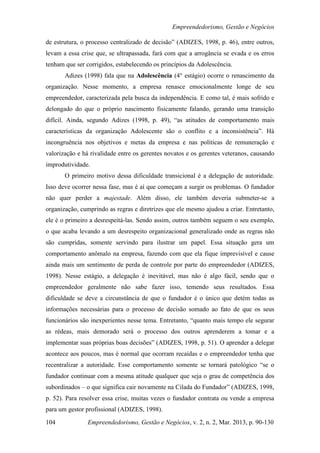 Empreendedorismo, Gestão e Negócios

de estrutura, o processo centralizado de decisão” (ADIZES, 1998, p. 46), entre outros,
levam a essa crise que, se ultrapassada, fará com que a arrogância se evada e os erros
tenham que ser corrigidos, estabelecendo os princípios da Adolescência.
       Adizes (1998) fala que na Adolescência (4° estágio) ocorre o renascimento da
organização. Nesse momento, a empresa renasce emocionalmente longe de seu
empreendedor, caracterizada pela busca da independência. E como tal, é mais sofrido e
delongado do que o próprio nascimento fisicamente falando, gerando uma transição
difícil. Ainda, segundo Adizes (1998, p. 49), “as atitudes de comportamento mais
características da organização Adolescente são o conflito e a inconsistência”. Há
incongruência nos objetivos e metas da empresa e nas políticas de remuneração e
valorização e há rivalidade entre os gerentes novatos e os gerentes veteranos, causando
improdutividade.
       O primeiro motivo dessa dificuldade transicional é a delegação de autoridade.
Isso deve ocorrer nessa fase, mas é aí que começam a surgir os problemas. O fundador
não quer perder a majestade. Além disso, ele também deveria submeter-se a
organização, cumprindo as regras e diretrizes que ele mesmo ajudou a criar. Entretanto,
ele é o primeiro a desrespeitá-las. Sendo assim, outros também seguem o seu exemplo,
o que acaba levando a um desrespeito organizacional generalizado onde as regras não
são cumpridas, somente servindo para ilustrar um papel. Essa situação gera um
comportamento anômalo na empresa, fazendo com que ela fique imprevisível e cause
ainda mais um sentimento de perda de controle por parte do empreendedor (ADIZES,
1998). Nesse estágio, a delegação é inevitável, mas não é algo fácil, sendo que o
empreendedor geralmente não sabe fazer isso, temendo seus resultados. Essa
dificuldade se deve a circunstância de que o fundador é o único que detém todas as
informações necessárias para o processo de decisão somado ao fato de que os seus
funcionários são inexperientes nesse tema. Entretanto, “quanto mais tempo ele segurar
as rédeas, mais demorado será o processo dos outros aprenderem a tomar e a
implementar suas próprias boas decisões” (ADIZES, 1998, p. 51). O aprender a delegar
acontece aos poucos, mas é normal que ocorram recaídas e o empreendedor tenha que
recentralizar a autoridade. Esse comportamento somente se tornará patológico “se o
fundador continuar com a mesma atitude qualquer que seja o grau de competência dos
subordinados – o que significa cair novamente na Cilada do Fundador” (ADIZES, 1998,
p. 52). Para resolver essa crise, muitas vezes o fundador contrata ou vende a empresa
para um gestor profissional (ADIZES, 1998).

104            Empreendedorismo, Gestão e Negócios, v. 2, n. 2, Mar. 2013, p. 90-130
 