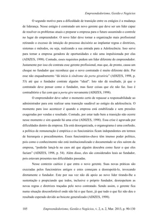 Empreendedorismo, Gestão e Negócios

       O segundo motivo para a dificuldade de transição entre os estágios é a mudança
de liderança. Nesse estágio é contratado um novo gerente que deve ser um líder capaz
de resolver os problemas atuais e preparar a empresa para o futuro assumindo o controle
no lugar do empreendedor. O novo líder deve tornar a organização mais profissional
retirando o excesso de intuição do processo decisório ao implantar regras e diretrizes,
sistemas e métodos, ou seja, realizando a sua entrada para a Adolescência. Isso serve
para tornar a empresa geradora de oportunidades e não uma impulsionada por elas
(ADIZES, 1998). Contudo, esses requisitos pedem um líder diferente do empreendedor.
Justamente por isso ele contrata esse gerente profissional, mas que, de pronto, causa um
choque no fundador que reconhece que o novo contratado é muito diferente dele. Por
esse não enquadramento “dá início à síndrome da porta giratória” (ADIZES, 1998, p.
53) até que o fundador contrate alguém “ideal”. Isto não dá resultado, já que o
contratado deve pensar como o fundador, mas fazer coisas que ele não faz. Isso é
contraditório e faz com que a porta gire novamente (ADIZES, 1998).
       O empreendedor deve saber o momento certo de repassar a responsabilidade ao
administrador para este realizar uma transição saudável ao estágio da adolescência. O
momento para isso acontecer é quando a empresa está estabilizada e sem pressões
exageradas por vendas e resultado. Contudo, por estar tudo bem a transição não ocorre
nesse momento e sim quando há uma crise (ADIZES, 1998). Essa crise é agravada por
dificuldades dentro da empresa. Ela está desorganizada, o organograma é uma confusão,
a política de remuneração é empírica e os funcionários ficam independentes em termos
de hierarquia e procedimentos. Esses funcionários-chave têm imenso poder político,
pois como o conhecimento não está institucionalizado e documentado se eles saírem da
empresa, “poderão lançá-la no caos até que alguém descubra como fazer o que eles
faziam” (ADIZES, 1998, p. 54). Além disso, eles são considerados leais ao fundador,
pois estavam presentes nas dificuldades passadas.
       Nesse contexto caótico é que entra o novo gerente. Suas novas práticas são
execradas pelos funcionários antigos e estes começam a desrespeitá-lo, invocando
diretamente o fundador. Este por sua vez não dá apoio ao novo líder tirando-lhe a
sustentação e propiciando que todos, inclusive o próprio fundador, desrespeitem as
novas regras e diretrizes traçadas pelo novo contratado. Sendo assim, o gerente fica
numa situação desconfortável onde não há o que fazer, já que tudo o que fez não deu o
resultado esperado devido ao boicote generalizado (ADIZES, 1998).


105             Empreendedorismo, Gestão e Negócios, v. 2, n. 2, Mar. 2013, p. 90-130
 