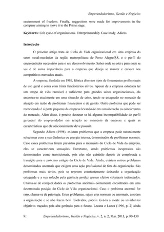 Empreendedorismo, Gestão e Negócios

environment of freedom. Finally, suggestions were made for improvements in the
company aiming to move it to the Prime stage.

Keywords: Life cycle of organizations. Entrepreneurship. Case study. Adizes.


Introdução

       O presente artigo trata do Ciclo de Vida organizacional em uma empresa do
setor metal-mecânico da região metropolitana de Porto Alegre/RS, e o perfil do
empreendedor necessário para o seu desenvolvimento. Saber onde se está e para onde se
vai é de suma importância para a empresa que deseja se manter e crescer nos
competitivos mercados atuais.
       A empresa, fundada em 1986, fabrica diversos tipos de ferramentas profissionais
de uso geral e conta com trinta funcionários ativos. Apesar de a empresa estudada ter
um tempo de vida razoável e suficiente para grandes saltos organizacionais, ela
encontra-se atualmente em uma situação de crise, tendo se estagnado no mercado de
atuação em razão de problemas financeiros e de gestão. Outro problema que pode ser
mencionado é o porte pequeno da empresa levando-se em consideração os concorrentes
do mercado. Além disso, é preciso detectar se há alguma incompatibilidade do perfil
gerencial do empreendedor em relação ao momento da empresa e quais as
características que ele adicionalmente deve possuir.
       Segundo Adizes (1998), existem problemas que a empresa pode naturalmente
solucionar com a sua dinâmica ou energia interna, denominados de problemas normais.
Caso esses problemas forem previstos para o momento do Ciclo de Vida da empresa,
eles se caracterizam sensações. Entretanto, sendo problemas inesperados são
denominados como transicionais, pois eles não existirão depois de completada a
transição para o próximo estágio do Ciclo de Vida. Ainda, existem outros problemas
denominados anormais que exigem uma ação profissional de fora da organização. São
problemas mais sérios, pois se repetem constantemente deixando a organização
estagnada e a sua solução pela gerência produz apenas efeitos colaterais indesejados.
Chama-se de complexidades os problemas anormais comumente encontrados em uma
determinada posição do Ciclo de Vida organizacional. Caso o problema anormal for
raro, chama-se de patologia. Estes problemas, sejam eles normais ou anormais, assolam
a organização e se não forem bem resolvidos, podem levá-la a morte ou inviabilizar
objetivos traçados pela alta gerência para o futuro. Lezana e Lanza (1996, p. 2) ainda


91             Empreendedorismo, Gestão e Negócios, v. 2, n. 2, Mar. 2013, p. 90-130
 