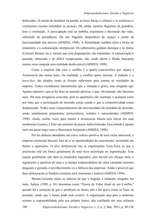 Empreendedorismo, Gestão e Negócios

deslocados. O retrato do fundador na parede, as luzes fracas, o silêncio e os uniformes e
vestimentas escuras intimidam as pessoas. Há, ainda, mostras flagrantes de grandeza,
luxo e ostentação. A preocupação está na mobília, arquitetura e decoração das salas,
sobretudo da presidência. Há um flagrante desperdício de espaço e perda da
funcionalidade dos móveis (ADIZES, 1998). A formalidade também afeta a forma de
tratamento e a comunicação interpessoal. Os sobrenomes ganham destaque e os títulos
(Coronel, Doutor, etc.), mesmo que com despropósito, são ostentados. A comunicação é
pausada, rebuscada e de difícil compreensão, não sendo aberta e fluída, buscando
muitas vezes maquiar uma realidade desfavorável (ADIZES, 1998).
       Como a empresa lida com o conflito é a quarta característica que separa a
Aristocracia das outras fases. Na realidade, o conflito quase inexiste. A tradição e o
know-how são alçados como se fossem suficientes para manter os resultados da
empresa. Todos reconhecem internamente que a situação é grave, mas ninguém age.
Apenas repetem o que já foi feito no passado glorioso, e que, obviamente, não funciona
mais. Há uma arrogância crescente, pois as aparências são mantidas a qualquer custo
por mais que a participação de mercado esteja caindo e que a competitividade esteja
despencando. Todos esses comportamentos são desvinculados da realidade do mercado,
sendo notadamente prepotentes, aristocráticos, isolados e autocentrados (ADIZES,
1998). Ainda, muitas vezes para manter a aristocracia intacta sem mexer em suas
mordomias (custos), é feito um aumento de preços indiscriminado. Essa atitude é apenas
mais um passo largo rumo a Burocracia Incipiente (ADIZES, 1998).
       Por ter dinheiro abundante em caixa, reflexo positivo de seus ciclos anteriores, a
empresa aristocrata buscará fora de si as oportunidades de crescimento, investindo em
fusões e aquisições. O alvo preferencial são as organizações Toca-Toca, já que a
aristocrata está em busca geralmente de uma nova tecnologia ou segmentação. Essa
junção geralmente não dará os resultados esperados, pois haverá um choque entre o
regramento e paralisia de uma e a energia empreendedora de outra causando enormes
desgastes e gerando o envelhecimento ou a falência das empresas. Ainda é possível que
duas aristocracias se fundam causando mais transtorno e inércia (ADIZES, 1998).
       Mesmo havendo todos os indícios de que a tragédia é iminente, ninguém faz
nada. Adizes (1998, p. 81) denomina como “Teoria do Valor Atual de um Conflito”
quando há a sensação de que o problema no futuro não é tão grave como se fosse no
presente, sendo que o futuro pode nem ocorrer. A organização alça para o ambiente
externo a responsabilidade pelo seu próprio futuro, não confiando em seus esforços

109             Empreendedorismo, Gestão e Negócios, v. 2, n. 2, Mar. 2013, p. 90-130
 