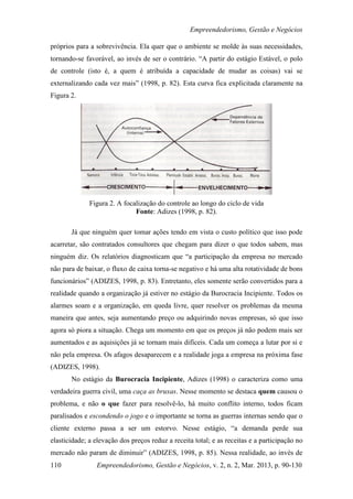 Empreendedorismo, Gestão e Negócios

próprios para a sobrevivência. Ela quer que o ambiente se molde às suas necessidades,
tornando-se favorável, ao invés de ser o contrário. “A partir do estágio Estável, o polo
de controle (isto é, a quem é atribuída a capacidade de mudar as coisas) vai se
externalizando cada vez mais” (1998, p. 82). Esta curva fica explicitada claramente na
Figura 2.




              Figura 2. A focalização do controle ao longo do ciclo de vida
                              Fonte: Adizes (1998, p. 82).

       Já que ninguém quer tomar ações tendo em vista o custo político que isso pode
acarretar, são contratados consultores que chegam para dizer o que todos sabem, mas
ninguém diz. Os relatórios diagnosticam que “a participação da empresa no mercado
não para de baixar, o fluxo de caixa torna-se negativo e há uma alta rotatividade de bons
funcionários” (ADIZES, 1998, p. 83). Entretanto, eles somente serão convertidos para a
realidade quando a organização já estiver no estágio da Burocracia Incipiente. Todos os
alarmes soam e a organização, em queda livre, quer resolver os problemas da mesma
maneira que antes, seja aumentando preço ou adquirindo novas empresas, só que isso
agora só piora a situação. Chega um momento em que os preços já não podem mais ser
aumentados e as aquisições já se tornam mais difíceis. Cada um começa a lutar por si e
não pela empresa. Os afagos desaparecem e a realidade joga a empresa na próxima fase
(ADIZES, 1998).
       No estágio da Burocracia Incipiente, Adizes (1998) o caracteriza como uma
verdadeira guerra civil, uma caça as bruxas. Nesse momento se destaca quem causou o
problema, e não o que fazer para resolvê-lo, há muito conflito interno, todos ficam
paralisados e escondendo o jogo e o importante se torna as guerras internas sendo que o
cliente externo passa a ser um estorvo. Nesse estágio, “a demanda perde sua
elasticidade; a elevação dos preços reduz a receita total; e as receitas e a participação no
mercado não param de diminuir” (ADIZES, 1998, p. 85). Nessa realidade, ao invés de
110             Empreendedorismo, Gestão e Negócios, v. 2, n. 2, Mar. 2013, p. 90-130
 
