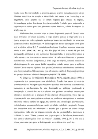 Empreendedorismo, Gestão e Negócios

mudar o que deve ser mudado, as primeiras pessoas a serem mandadas embora são os
diretores envolvidos na criação e criatividade, tais como o de Marketing e de
Engenharia. Esses gerentes não se sentem culpados pela situação da empresa,
declarando que seria a direção que deveria ser mudada. E, ainda, quem tenta mudar a
organização de dentro para fora geralmente acaba derrotado, saindo da empresa ou
arrefecendo-se.
       Ainda nessa fase, acontece o que se chama de paranoia gerencial. Quando todos
esses problemas se tornam evidentes, o corpo diretivo começa a brigar entre si e a
buscar sempre um bode expiatório, alguém que deverá ser sacrificado em nome das
condições adversas da corporação. “A paranoia provém do fato de ninguém saber quem
será a próxima vítima. [...] A estratégia predominante é qualquer uma que sirva para
salvar a pele” (ADIZES, 1998, p. 86). Um joga no outro a culpa do que está
acontecendo, atribuindo a isso explicações despropositadas. O jogo político cresce a
cada instante e os conchavos se tornam rotina. A cada novo insucesso, a paranoia
aumenta mais. Os mais competentes já estão longe da empresa, somente restando os
administradores de uma massa falida burocrática voltada apenas para o ambiente
interno. Caso a empresa seja salva pelo governo, ela renasce artificialmente tornando-se
uma Burocracia plena. Não ocorrendo esse salvamento, o ciclo de deterioração continua
até que seja declarada a falência da organização (ADIZES, 1998).
       No estágio de envelhecimento Burocracia e Morte, segundo Adizes (1998), a
empresa não tem recursos para a sua subsistência, ficando viva apenas por meio de
sistemas artificiais. Na organização burocrática pouco ou nada acontece, os sistemas são
numerosos e não-funcionais, há uma dissociação do ambiente ocasionando a
introspecção, o controle inexiste e os clientes têm que fazer um esforço enorme para
obterem o resultado que a empresa deveria oferecer adequadamente. Nesse tipo de
organização há uma desorganização crônica, os resultados não aparecem, a mudança
não existe e não há trabalho em equipe. Há, também, uma idolatria pela palavra escrita,
onde tudo deve ser encaminhado por escrito, por ofício, carimbado e arquivado. Sempre
será necessário mais um documento à medida que o pedido do cliente avança
internamente. Cada setor da empresa somente sabe da sua realidade e desconhece a
realidade do outro. “Todos possuem uma pequena parcela da informação necessária,
mas cabe ao cliente juntar todos os pedaços” (ADIZES, 1998, p. 89) e com isso o
cliente nunca sabe para quem se dirigir para ter seu problema bem resolvido.


111               Empreendedorismo, Gestão e Negócios, v. 2, n. 2, Mar. 2013, p. 90-130
 