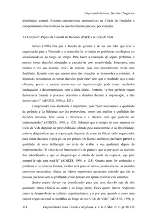 Empreendedorismo, Gestão e Negócios

distribuição normal. Existem características aristocráticas na Cilada do Fundador e
comportamentos burocráticos no envelhecimento precoce, por exemplo.


1.4 Os Quatro Papeis da Tomada de Decisões (PAEI) e o Ciclo de Vida

       Adizes (1998) fala que a função do gerente é de ser um líder que leve a
organização para a Plenitude e a mantenha lá, evitando os problemas patológicos ou
solucionando-os ao longo do tempo. Para haver a resolução de algum problema, é
preciso tomar decisões adequadas e executá-las com assertividade. Entretanto, esse
cenário é, em sua maioria, difícil de realizar, pois esse procedimento revela uma
dualidade, fazendo com que apenas uma das situações se desenvolva a contento. A
discussão democrática ao tomar decisões pode fazer com que o resultado seja o mais
eficiente, porém a mesma democracia na implementação pode trazer resultados
inadequados e descompassados com a ideia inicial. Portanto, “a boa gerência requer
democracia durante o processo decisório e ditadura durante a implantação, a dita
democradura” (ADIZES, 1998, p. 123).
       Compreender essa dicotomia é importante, pois “para analisarmos a qualidade
da gerência e da liderança que ela proporciona, temos que analisar a qualidade das
decisões tomadas, bem como a eficiência e a eficácia com que poderão ser
implementadas” (ADIZES, 1998, p. 123). Sabendo que o estágio de uma empresa no
Ciclo de Vida depende da previsibilidade, afetada pelo autocontrole, e da flexibilidade,
pode-se diagnosticar que a organização depende de como os líderes estão organizados
para tomar decisões e para pô-las em prática. Os líderes autênticos preferem prever a
qualidade de uma deliberação ao invés de avaliar a sua qualidade depois da
implementação. “O valor de tal ferramenta é o de permitir que se prevejam as decisões
dos subordinados e que se diagnostique o estado de saúde da empresa, seja para
comprá-la seja para tratá-la” (ADIZES, 1998, p. 125). Quanto antes for conhecido o
problema e os cenários futuros, melhor será possível tomar, proativamente, as medidas
corretivas necessárias. Ainda, os líderes experientes gerenciam sabendo que são as
pessoas que resolvem os problemas e não pensam em apenas resolver eles sozinhos.
       Quatro papeis devem ser considerados para que uma decisão seja de alta
qualidade, tendo eficácia no curto e no longo prazo. Esses quatro fatores “explicam
como se desenvolvem as culturas organizacionais, e o por que, quando e como uma
cultura organizacional se modifica ao longo do seu Ciclo de Vida” (ADIZES, 1998, p.

114             Empreendedorismo, Gestão e Negócios, v. 2, n. 2, Mar. 2013, p. 90-130
 