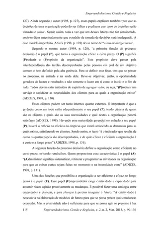 Empreendedorismo, Gestão e Negócios

127). Ainda segundo o autor (1998, p. 127), esses papeis explicam também “por que as
decisões de uma organização poderão ser falhas e predizem que tipos de decisões serão
tomadas e como”. Sendo assim, toda a vez que um desses fatores não for considerado,
pode-se dizer antecipadamente que o padrão de tomada de decisões será inadequado. A
esse modelo imperfeito, Adizes (1998, p. 128) deu o nome de “estilo de antigerência”.
       Segundo o mesmo autor (1998, p. 128), “a primeira função do processo
decisório é o papel (P), que torna a organização eficaz a curto prazo. O (P) significa
(P)roduzir o (P)ropósito da organização”. Este propósito deve passar pela
interdependência das tarefas desempenhadas pelas pessoas em prol de um objetivo
comum e bem definido pela alta gerência. Para se definir esse foco, tem que se pensar
no processo, na entrada e na saída dele. Deve-se objetivar, então, a oportunidade
geradora de lucros e resultados e não somente o lucro em si como o início e o fim de
tudo. Todos devem estar imbuídos do espírito de agregar valor, ou seja, “(P)roduzir um
serviço e satisfazer as necessidades dos clientes para as quais a organização existe”
(ADIZES, 1998, p. 130).
       Esses clientes podem ser tanto internos quanto externos. O importante é que a
gerência como um todo saiba adequadamente o seu papel (P), tendo ciência de quem
são os clientes e quais são as suas necessidades e qual destas a organização poderá
satisfazer (ADIZES, 1998). Havendo essa maturidade gerencial em relação a seu papel
(P), haverá o reflexo na eficácia da empresa que estará atendendo as demandas para as
quais existe, satisfazendo os clientes. Sendo assim, o lucro “é o indicador que resulta de
como os quatro papeis são desempenhados, e de quão eficaz e eficiente a organização é
a curto e a longo prazo” (ADIZES, 1998, p. 131).
       A segunda função do processo decisório define a organização como eficiente no
curto prazo, evitando retrabalhos. Quem proporciona essa característica é o papel (A).
“(A)dministrar significa sistematizar, rotinizar e programar as atividades da organização
para que as coisas certas sejam feitas no momento e na intensidade certa” (ADIZES,
1998, p. 131).
       Uma das funções que possibilita a organização a ser eficiente e eficaz no longo
prazo é o papel (E). Esse papel (E)mpreendedor exige criatividade e capacidade para
assumir riscos agindo proativamente as mudanças. É possível fazer uma analogia entre
empreender e planejar, e para planejar é preciso imaginar o futuro. “A criatividade é
necessária na elaboração de modelos de futuro para que se possa prever quais mudanças
ocorrerão. Mas a criatividade não é suficiente para que se possa agir no presente à luz

115              Empreendedorismo, Gestão e Negócios, v. 2, n. 2, Mar. 2013, p. 90-130
 