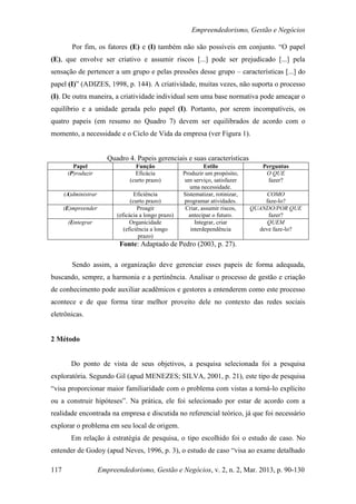 Empreendedorismo, Gestão e Negócios

         Por fim, os fatores (E) e (I) também não são possíveis em conjunto. “O papel
(E), que envolve ser criativo e assumir riscos [...] pode ser prejudicado [...] pela
sensação de pertencer a um grupo e pelas pressões desse grupo – características [...] do
papel (I)” (ADIZES, 1998, p. 144). A criatividade, muitas vezes, não suporta o processo
(I). De outra maneira, a criatividade individual sem uma base normativa pode ameaçar o
equilíbrio e a unidade gerada pelo papel (I). Portanto, por serem incompatíveis, os
quatro papeis (em resumo no Quadro 7) devem ser equilibrados de acordo com o
momento, a necessidade e o Ciclo de Vida da empresa (ver Figura 1).


                         Quadro 4. Papeis gerenciais e suas características
         Papel                     Função                       Estilo               Perguntas
       (P)roduzir                  Eficácia            Produzir um propósito,         O QUE
                                 (curto prazo)          um serviço, satisfazer         fazer?
                                                          uma necessidade.
      (A)dministrar                 Eficiência         Sistematizar, rotinizar,        COMO
                                  (curto prazo)        programar atividades.          faze-lo?
      (E)mpreender                   Proagir            Criar, assumir riscos,    QUANDO/POR QUE
                            (eficácia a longo prazo)     antecipar o futuro.           fazer?
       (I)ntegrar                 Organicidade              Integrar, criar            QUEM
                               (eficiência a longo        interdependência          deve faze-lo?
                                      prazo)
                             Fonte: Adaptado de Pedro (2003, p. 27).

         Sendo assim, a organização deve gerenciar esses papeis de forma adequada,
buscando, sempre, a harmonia e a pertinência. Analisar o processo de gestão e criação
de conhecimento pode auxiliar acadêmicos e gestores a entenderem como este processo
acontece e de que forma tirar melhor proveito dele no contexto das redes sociais
eletrônicas.


2 Método


        Do ponto de vista de seus objetivos, a pesquisa selecionada foi a pesquisa
exploratória. Segundo Gil (apud MENEZES; SILVA, 2001, p. 21), este tipo de pesquisa
“visa proporcionar maior familiaridade com o problema com vistas a torná-lo explícito
ou a construir hipóteses”. Na prática, ele foi selecionado por estar de acordo com a
realidade encontrada na empresa e discutida no referencial teórico, já que foi necessário
explorar o problema em seu local de origem.
        Em relação à estratégia de pesquisa, o tipo escolhido foi o estudo de caso. No
entender de Godoy (apud Neves, 1996, p. 3), o estudo de caso “visa ao exame detalhado

117                   Empreendedorismo, Gestão e Negócios, v. 2, n. 2, Mar. 2013, p. 90-130
 