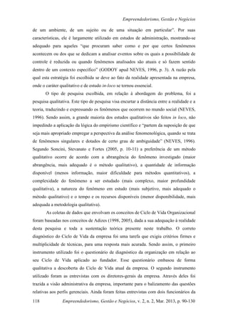 Empreendedorismo, Gestão e Negócios

de um ambiente, de um sujeito ou de uma situação em particular”. Por suas
características, ele é largamente utilizado em estudos de administração, mostrando-se
adequado para aqueles “que procuram saber como e por que certos fenômenos
acontecem ou dos que se dedicam a analisar eventos sobre os quais a possibilidade de
controle é reduzida ou quando fenômenos analisados são atuais e só fazem sentido
dentro de um contexto específico” (GODOY apud NEVES, 1996, p. 3). A razão pela
qual esta estratégia foi escolhida se deve ao fato da realidade apresentada na empresa,
onde o caráter qualitativo e de estudo in-loco se tornou essencial.
       O tipo de pesquisa escolhida, em relação à abordagem do problema, foi a
pesquisa qualitativa. Este tipo de pesquisa visa encurtar a distância entre a realidade e a
teoria, traduzindo e expressando os fenômenos que ocorrem no mundo social (NEVES,
1996). Sendo assim, a grande maioria dos estudos qualitativos são feitos in loco, não
impedindo a aplicação da lógica do empirismo científico e “partem da suposição de que
seja mais apropriado empregar a perspectiva da análise fenomenológica, quando se trata
de fenômenos singulares e dotados de certo grau de ambiguidade” (NEVES, 1996).
Segundo Soncini, Stevanato e Fortes (2005, p. 10-11) a preferência de um método
qualitativo ocorre de acordo com a abrangência do fenômeno investigado (maior
abrangência, mais adequado é o método qualitativo), a quantidade de informação
disponível (menos informação, maior dificuldade para métodos quantitativos), a
complexidade do fenômeno a ser estudado (mais complexo, maior profundidade
qualitativa), a natureza do fenômeno em estudo (mais subjetivo, mais adequado o
método qualitativo) e o tempo e os recursos disponíveis (menor disponibilidade, mais
adequada a metodologia qualitativa).
       As coletas de dados que envolvam os conceitos de Ciclo de Vida Organizacional
foram baseadas nos conceitos de Adizes (1998, 2005), dada a sua adequação à realidade
desta pesquisa e toda a sustentação teórica presente neste trabalho. O correto
diagnóstico do Ciclo de Vida da empresa foi uma tarefa que exigiu critérios firmes e
multiplicidade de técnicas, para uma resposta mais acurada. Sendo assim, o primeiro
instrumento utilizado foi o questionário de diagnóstico da organização em relação ao
seu Ciclo de Vida aplicado ao fundador. Esse questionário embasou de forma
qualitativa a descoberta do Ciclo de Vida atual da empresa. O segundo instrumento
utilizado foram as entrevistas com os diretores-gerais da empresa. Através deles foi
trazida a visão administrativa da empresa, importante para o balizamento das questões
relativas aos perfis gerenciais. Ainda foram feitas entrevistas com dois funcionários da

118             Empreendedorismo, Gestão e Negócios, v. 2, n. 2, Mar. 2013, p. 90-130
 
