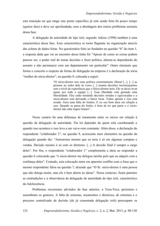 Empreendedorismo, Gestão e Negócios

esta transição no que tange este ponto específico já está sendo feita há pouco tempo
(quinze dias) e deve ser aprofundada, com a abordagem dos outros problemas normais
dessa fase.
       A delegação de autoridade do tipo ioiô, segundo Adizes (1998) também é uma
característica dessa fase. Essa característica se torna flagrante na organização através
das coletas de dados feitas. No questionário feito ao fundador na questão “b” do item 1,
a resposta dada que vai ao encontro dessa linha foi “Apesar de como as coisas podem
parecer ser, o poder real de tomar decisões e fazer política, alterna-se dependendo do
assunto e não permanece com um departamento em particular”. Outro elemento que
forma o conceito a respeito da forma de delegação na empresa é a declaração da sócia
“mulher do sócio-diretor”, na questão 9, colocada a seguir:
                       “O sócio-diretor tem uma política extremamente liberal [...]. [...] as
                       pessoas ao redor dele às vezes [...] tomam decisões inconsequentes
                       sem o nível de experiência que o Sócio-diretor teria. Ele se deixa levar
                       quase por toda a equipe [...]. Essa liberdade está gerando uma
                       liberalidade. Eles estão tomando decisões erradas e equivocadas e o
                       sócio-diretor está deixando o barco tocar. Todos apitam e isso está
                       errado. Gera uma falta de limites. E eu sou bem dura em relação a
                       isso. Quando se passa do limite, é hora de ter que parar e o sócio-
                       diretor não sabe impor limites”.

       Nesse cenário há uma diferença de tratamento entre os sócios em relação à
questão da delegação de autoridade. Ela irá depender de quem está coordenando e
quando isso acontece e isso leva a um vai-e-vem constante. Além disso, a declaração do
respondente “colaborador 2”, na questão 9, acrescenta mais elementos na questão da
delegação quando diz: “Autonomia mesmo que eu teria é só em algumas compras e
vendas. Decisão mesmo é só com os diretores. [...] A decisão final é sempre a cargo
deles”. Por fim, o respondente “colaborador 1” complementa a ideia ao responder a
questão 6 colocando que “o sócio-diretor me delegou tarefas pelo que eu adquiri com a
confiança deles”. Contudo, esta colocação entra em aparente conflito com a frase que o
mesmo respondente falou na questão 7, dizendo que “O Sr. sócio-diretor é uma pessoa
que não delega muito, mas ele é bem aberto às ideias”. Nesse contexto, ficam patentes
as contradições e a observância da delegação de autoridade do tipo ioiô, característico
da Adolescência.
       Problemas recorrentes advindos da fase anterior, a Toca-Toca, persistem e
assombram os gestores. A falta de sistemas, orçamentos e diretrizes, de estrutura e o
processo centralizado de decisão (da já comentada delegação ioiô) preocupam os


121             Empreendedorismo, Gestão e Negócios, v. 2, n. 2, Mar. 2013, p. 90-130
 